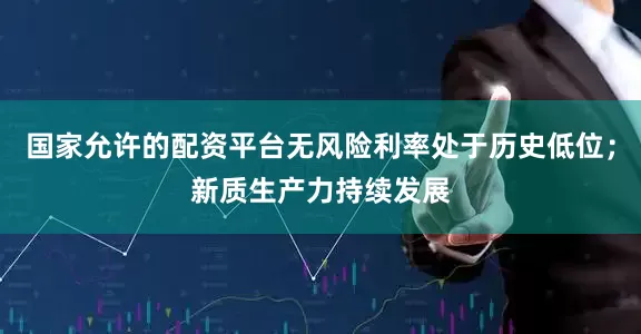 国家允许的配资平台无风险利率处于历史低位；新质生产力持续发展