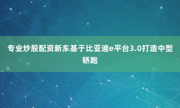 专业炒股配资新车基于比亚迪e平台3.0打造中型轿跑