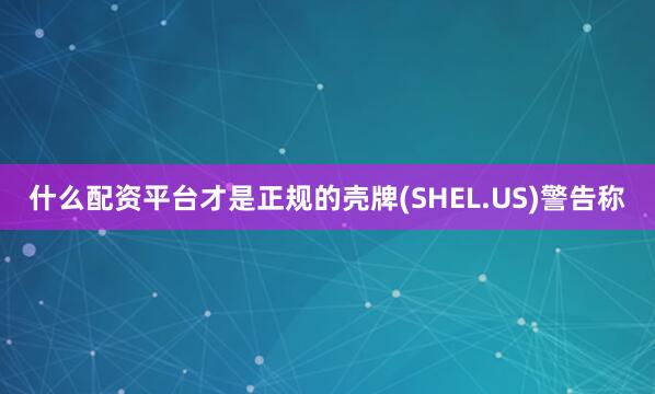什么配资平台才是正规的壳牌(SHEL.US)警告称