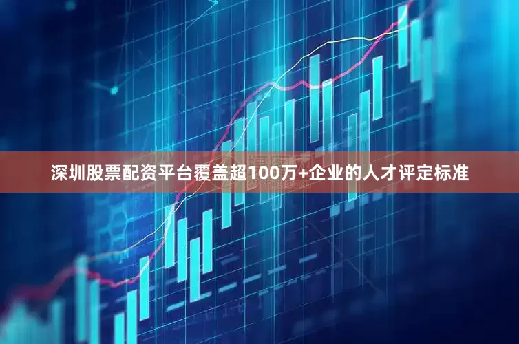 深圳股票配资平台覆盖超100万+企业的人才评定标准