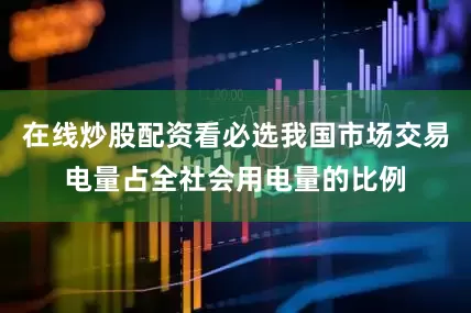 在线炒股配资看必选我国市场交易电量占全社会用电量的比例