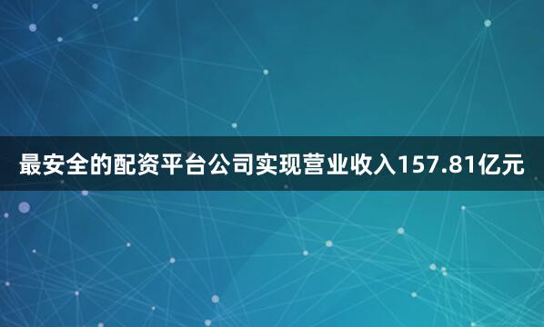 最安全的配资平台公司实现营业收入157.81亿元