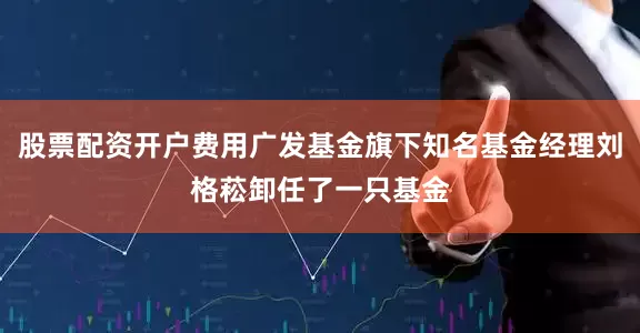 股票配资开户费用广发基金旗下知名基金经理刘格菘卸任了一只基金