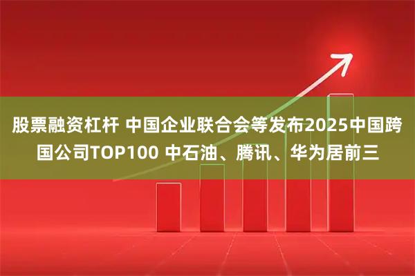 股票融资杠杆 中国企业联合会等发布2025中国跨国公司TOP100 中石油、腾讯、华为居前三