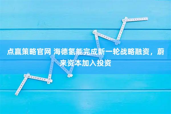 点赢策略官网 海德氢能完成新一轮战略融资，蔚来资本加入投资