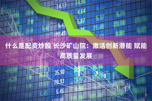 什么是配资炒股 长沙矿山院：激活创新潜能 赋能高质量发展