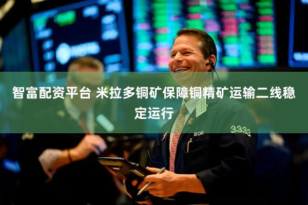 智富配资平台 米拉多铜矿保障铜精矿运输二线稳定运行