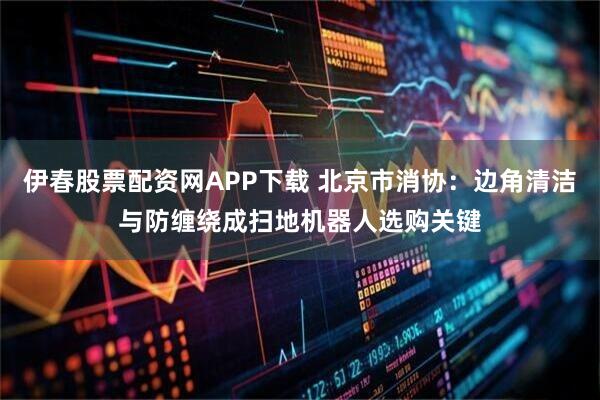 伊春股票配资网APP下载 北京市消协：边角清洁与防缠绕成扫地机器人选购关键