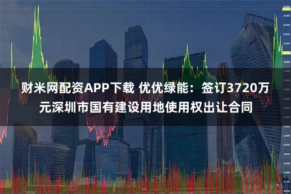 财米网配资APP下载 优优绿能：签订3720万元深圳市国有建设用地使用权出让合同