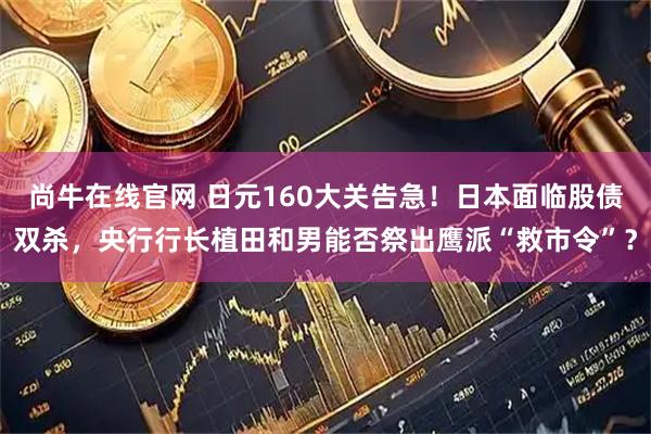 尚牛在线官网 日元160大关告急！日本面临股债双杀，央行行长植田和男能否祭出鹰派“救市令”？