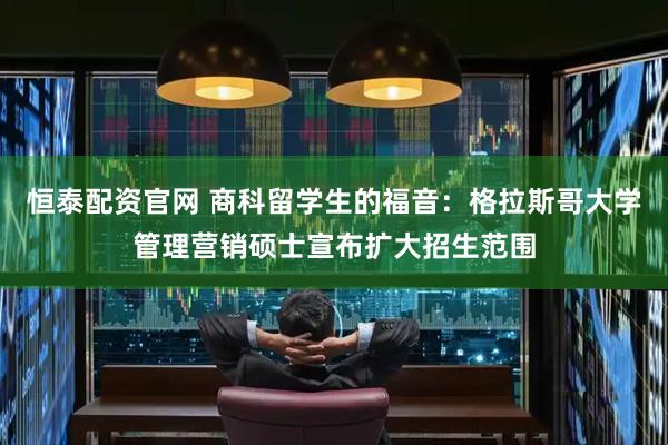 恒泰配资官网 商科留学生的福音:格拉斯哥大学管理营销硕士宣布扩大招生范围