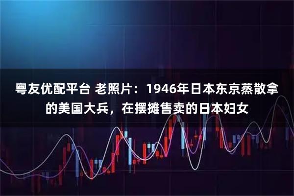 粤友优配平台 老照片：1946年日本东京蒸散拿的美国大兵，在摆摊售卖的日本妇女