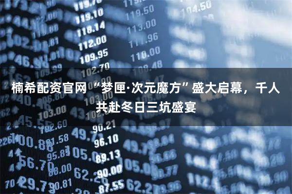 楠希配资官网 “梦匣·次元魔方”盛大启幕，千人共赴冬日三坑盛宴