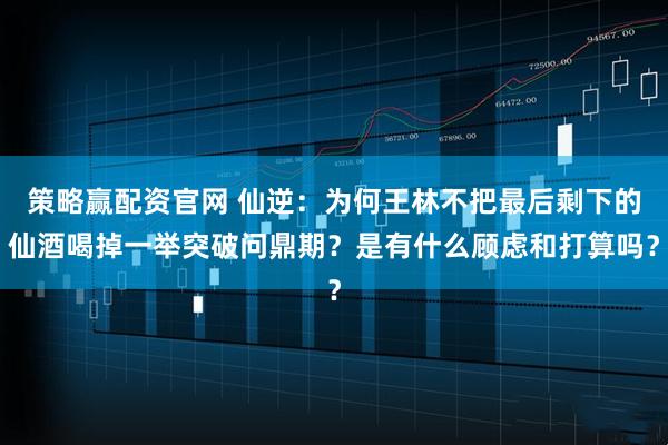 策略赢配资官网 仙逆：为何王林不把最后剩下的仙酒喝掉一举突破问鼎期？是有什么顾虑和打算吗？