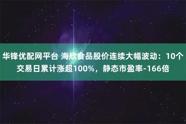 华锋优配网平台 海欣食品股价连续大幅波动：10个交易日累计涨超100%，静态市盈率-166倍