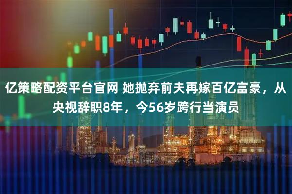 亿策略配资平台官网 她抛弃前夫再嫁百亿富豪，从央视辞职8年，今56岁跨行当演员