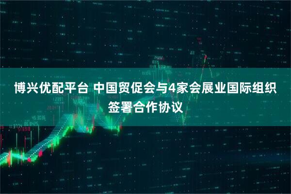 博兴优配平台 中国贸促会与4家会展业国际组织签署合作协议