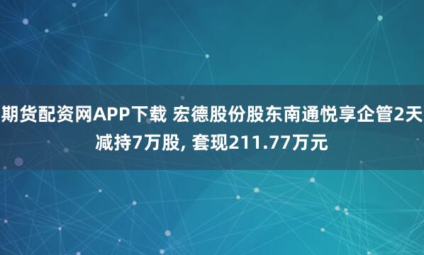期货配资网APP下载 宏德股份股东南通悦享企管2天减持7万股, 套现211.77万元