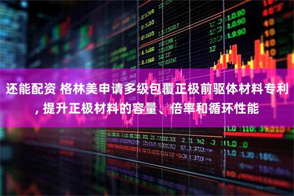 还能配资 格林美申请多级包覆正极前驱体材料专利, 提升正极材料的容量、倍率和循环性能