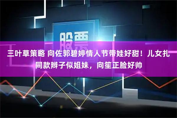 三叶草策略 向佐郭碧婷情人节带娃好甜！儿女扎同款辫子似姐妹，向笙正脸好帅
