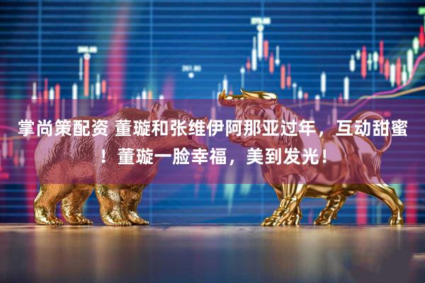 掌尚策配资 董璇和张维伊阿那亚过年，互动甜蜜！董璇一脸幸福，美到发光！