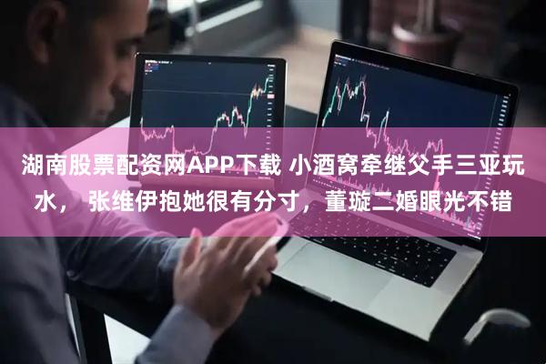 湖南股票配资网APP下载 小酒窝牵继父手三亚玩水， 张维伊抱她很有分寸，董璇二婚眼光不错