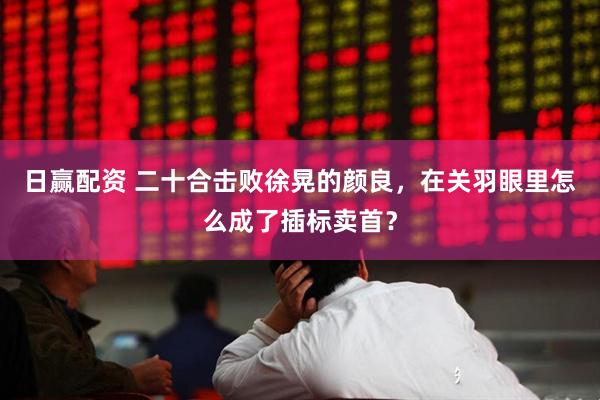 日赢配资 二十合击败徐晃的颜良，在关羽眼里怎么成了插标卖首？