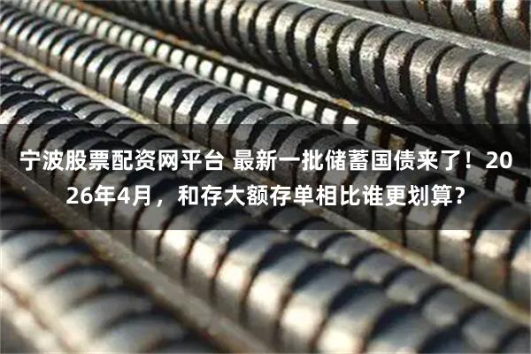 宁波股票配资网平台 最新一批储蓄国债来了！2026年4月，和存大额存单相比谁更划算？