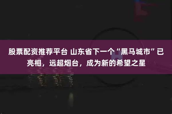 股票配资推荐平台 山东省下一个“黑马城市”已亮相，远超烟台，成为新的希望之星
