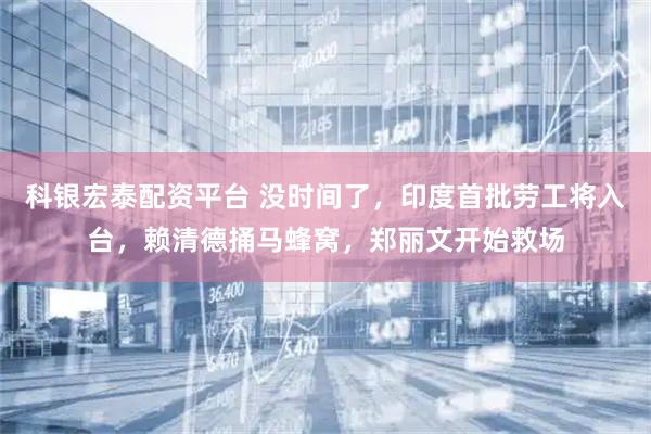 科银宏泰配资平台 没时间了，印度首批劳工将入台，赖清德捅马蜂窝，郑丽文开始救场