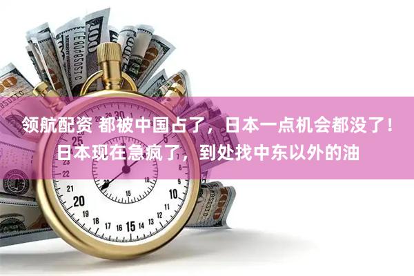 领航配资 都被中国占了，日本一点机会都没了！日本现在急疯了，到处找中东以外的油