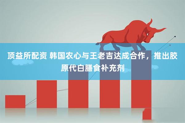 顶益所配资 韩国农心与王老吉达成合作，推出胶原代白膳食补充剂