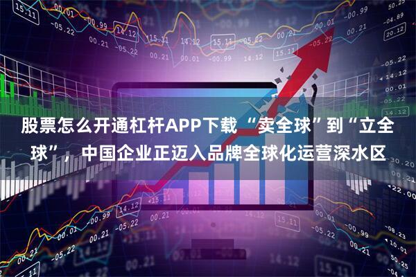 股票怎么开通杠杆APP下载 “卖全球”到“立全球”，中国企业正迈入品牌全球化运营深水区