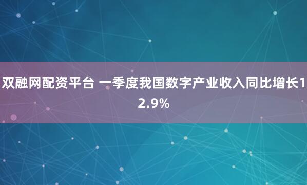 双融网配资平台 一季度我国数字产业收入同比增长12.9%