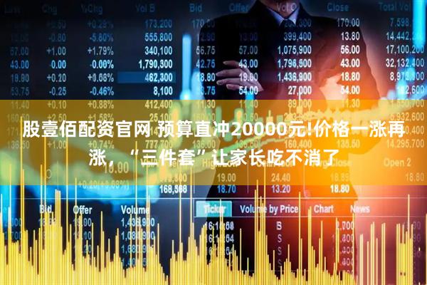 股壹佰配资官网 预算直冲20000元!价格一涨再涨，“三件套”让家长吃不消了